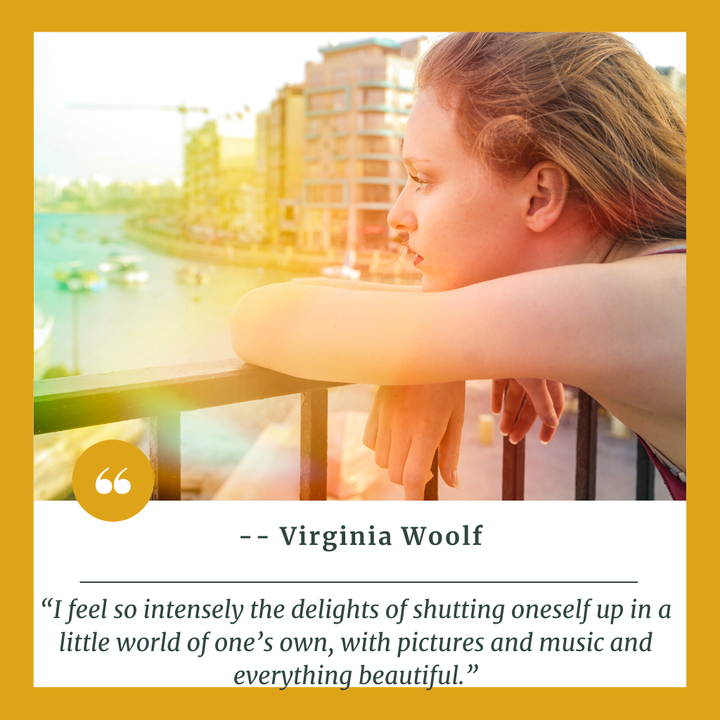 “I feel so intensely the delights of shutting oneself up in a little world of one’s own, with pictures and music and everything beautiful.” Virginia Woolf Quote